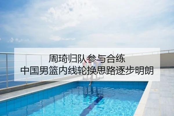 周琦归队参与合练 中国男篮内线轮换思路逐步明朗