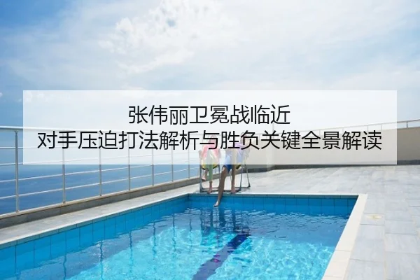 张伟丽卫冕战临近 对手压迫打法解析与胜负关键全景解读