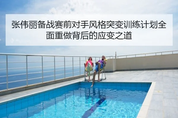 张伟丽备战赛前对手风格突变训练计划全面重做背后的应变之道