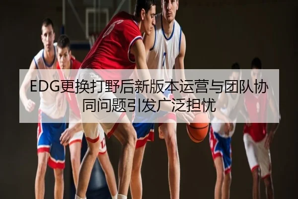 EDG更换打野后新版本运营与团队协同问题引发广泛担忧