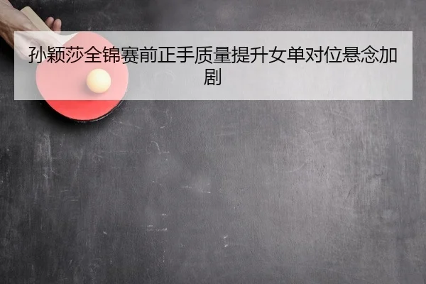 孙颖莎全锦赛前正手质量提升女单对位悬念加剧