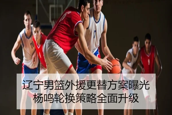 辽宁男篮外援更替方案曝光 杨鸣轮换策略全面升级
